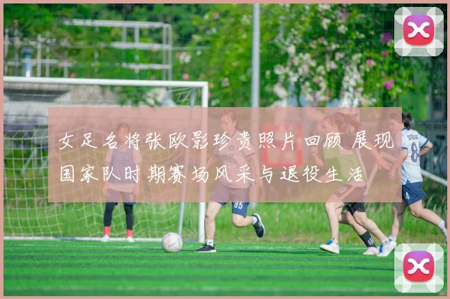 女足名将张欧影珍贵照片回顾 展现国家队时期赛场风采与退役生活