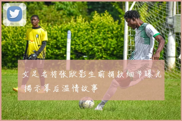 女足名将张欧影生前捐款细节曝光 揭示幕后温情故事